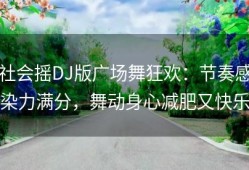 社会摇DJ版广场舞狂欢：节奏感染力满分，舞动身心减肥又快乐