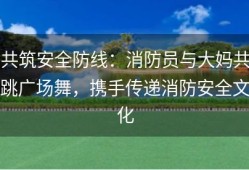 共筑安全防线：消防员与大妈共跳广场舞，携手传递消防安全文化