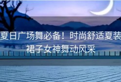 夏日广场舞必备！时尚舒适夏装裙子女神舞动风采