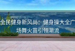 全民健身新风尚：健身操大全广场舞火苗引领潮流