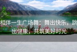 相伴一生广场舞：舞出快乐，跳出健康，共筑美好时光