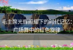 毛主席光辉照耀下的时代记忆：广场舞中的红色旋律