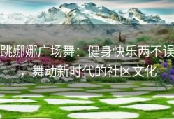 跳娜娜广场舞：健身快乐两不误，舞动新时代的社区文化