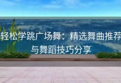 轻松学跳广场舞：精选舞曲推荐与舞蹈技巧分享