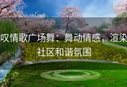 叹情歌广场舞：舞动情感，渲染社区和谐氛围