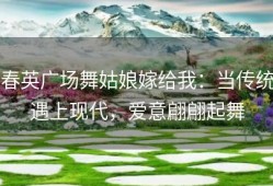 春英广场舞姑娘嫁给我：当传统遇上现代，爱意翩翩起舞