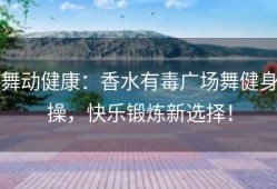 舞动健康：香水有毒广场舞健身操，快乐锻炼新选择！