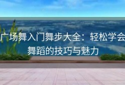 广场舞入门舞步大全：轻松学会舞蹈的技巧与魅力