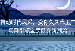 舞动时代风采，爱你久久代玉广场舞引领全民健身新潮流