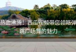 热血沸腾！西瓜视频带您领略弹跳广场舞的魅力