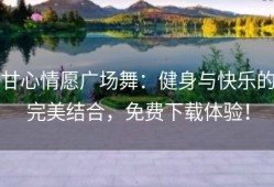甘心情愿广场舞：健身与快乐的完美结合，免费下载体验！