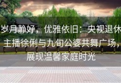 岁月静好，优雅依旧：央视退休主播徐俐与九旬公婆共舞广场，展现温馨家庭时光