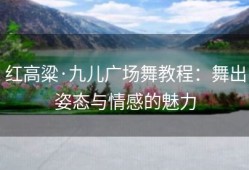 红高粱·九儿广场舞教程：舞出姿态与情感的魅力