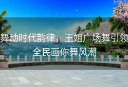 舞动时代韵律，王姐广场舞引领全民画你舞风潮