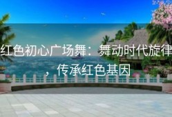 红色初心广场舞：舞动时代旋律，传承红色基因