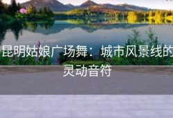 昆明姑娘广场舞：城市风景线的灵动音符