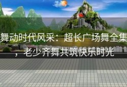 舞动时代风采：超长广场舞全集，老少齐舞共筑快乐时光