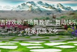 吉祥欢歌广场舞教学：舞动快乐，传承民族文化