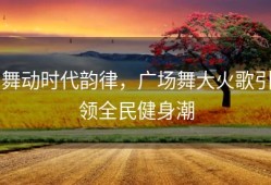 舞动时代韵律，广场舞大火歌引领全民健身潮