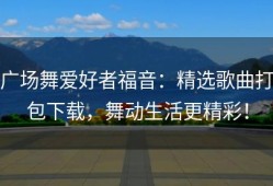 广场舞爱好者福音：精选歌曲打包下载，舞动生活更精彩！