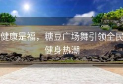 健康是福，糖豆广场舞引领全民健身热潮
