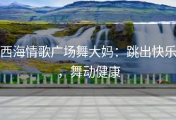 西海情歌广场舞大妈：跳出快乐，舞动健康