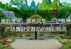 雅韵流芳，旗袍风华——记旗袍广场舞获奖舞蹈的精彩瞬间