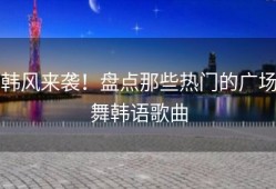 韩风来袭！盘点那些热门的广场舞韩语歌曲