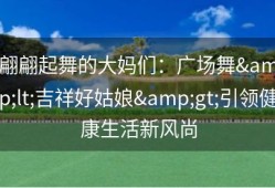 翩翩起舞的大妈们：广场舞&lt;吉祥好姑娘&gt;引领健康生活新风尚