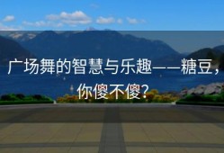 广场舞的智慧与乐趣——糖豆，你傻不傻？