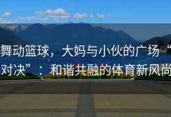 舞动篮球，大妈与小伙的广场“对决”：和谐共融的体育新风尚