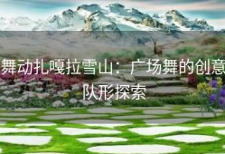 舞动扎嘎拉雪山：广场舞的创意队形探索