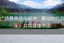 广场舞串烧向前冲：舞动时代风采，共筑健康中国