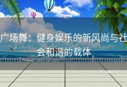 广场舞：健身娱乐的新风尚与社会和谐的载体
