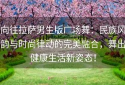 向往拉萨男生版广场舞：民族风韵与时尚律动的完美融合，舞出健康生活新姿态！
