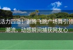 活力四溢！谢腾飞跳广场舞引领潮流，动感瞬间捕获网友心