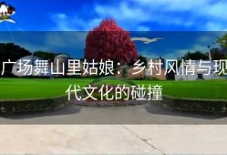 广场舞山里姑娘：乡村风情与现代文化的碰撞