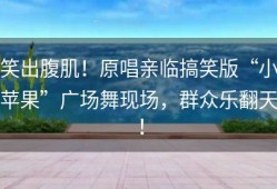 笑出腹肌！原唱亲临搞笑版“小苹果”广场舞现场，群众乐翻天！