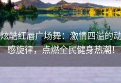 炫酷红唇广场舞：激情四溢的动感旋律，点燃全民健身热潮！