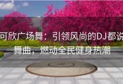 可欣广场舞：引领风尚的DJ都说舞曲，燃动全民健身热潮