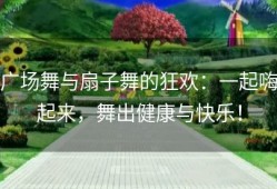 广场舞与扇子舞的狂欢：一起嗨起来，舞出健康与快乐！