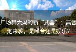 广场舞大妈的新“武器”：高音炮来袭，是噪音还是娱乐？