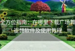 全方位指南：在哪里下载广场舞视频软件及使用教程