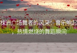 株洲广场舞者的风采：音乐响起，热情燃烧的舞蹈瞬间