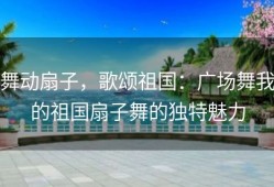 舞动扇子，歌颂祖国：广场舞我的祖国扇子舞的独特魅力