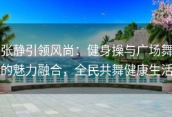 张静引领风尚：健身操与广场舞的魅力融合，全民共舞健康生活