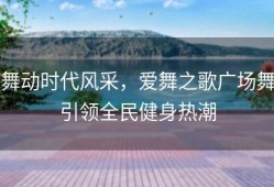 舞动时代风采，爱舞之歌广场舞引领全民健身热潮