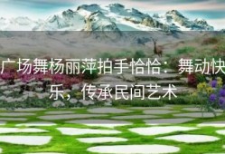 广场舞杨丽萍拍手恰恰：舞动快乐，传承民间艺术