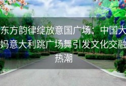 东方韵律绽放意国广场：中国大妈意大利跳广场舞引发文化交融热潮