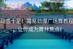 动感十足！简易劲爆广场舞教程，让你成为舞林焦点！